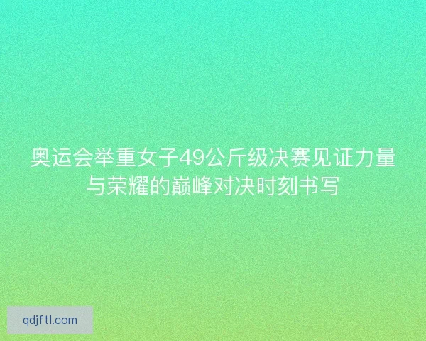 奥运会举重女子49公斤级决赛见证力量与荣耀的巅峰对决时刻书写