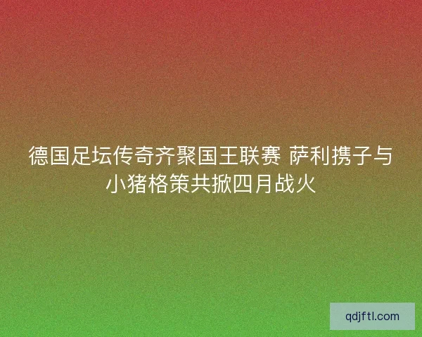 德国足坛传奇齐聚国王联赛 萨利携子与小猪格策共掀四月战火 德国足坛传奇齐聚国王联赛 萨利携子与小猪格策共掀四月战火