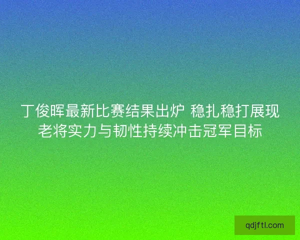 丁俊晖最新比赛结果出炉 稳扎稳打展现老将实力与韧性持续冲击冠军目标 丁俊晖最新比赛结果出炉 稳扎稳打展现老将实力与韧性持续冲击冠军目标