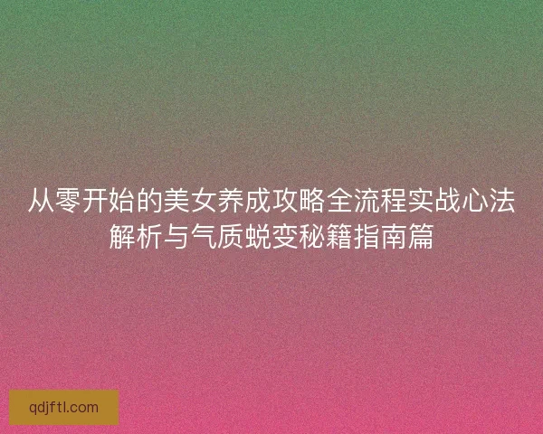 从零开始的美女养成攻略全流程实战心法解析与气质蜕变秘籍指南篇 从零开始的美女养成攻略全流程实战心法解析与气质蜕变秘籍指南篇