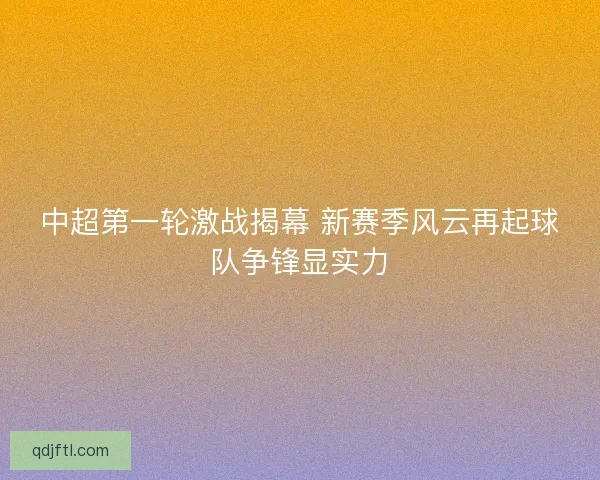 中超第一轮激战揭幕 新赛季风云再起球队争锋显实力