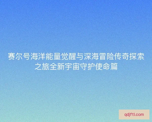 赛尔号海洋能量觉醒与深海冒险传奇探索之旅全新宇宙守护使命篇