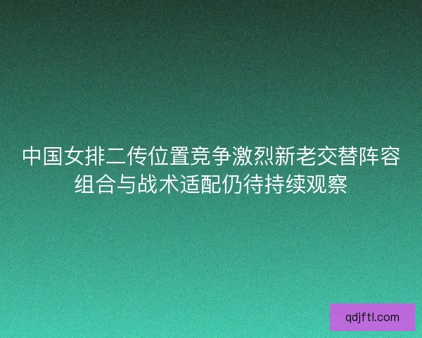 中国女排二传位置竞争激烈新老交替阵容组合与战术适配仍待持续观察