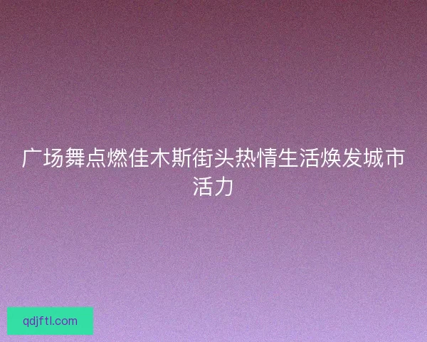 广场舞点燃佳木斯街头热情生活焕发城市活力