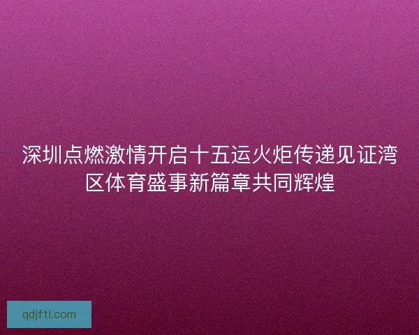 深圳点燃激情开启十五运火炬传递见证湾区体育盛事新篇章共同辉煌
