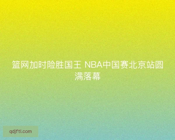篮网加时险胜国王 NBA中国赛北京站圆满落幕