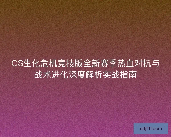 CS生化危机竞技版全新赛季热血对抗与战术进化深度解析实战指南