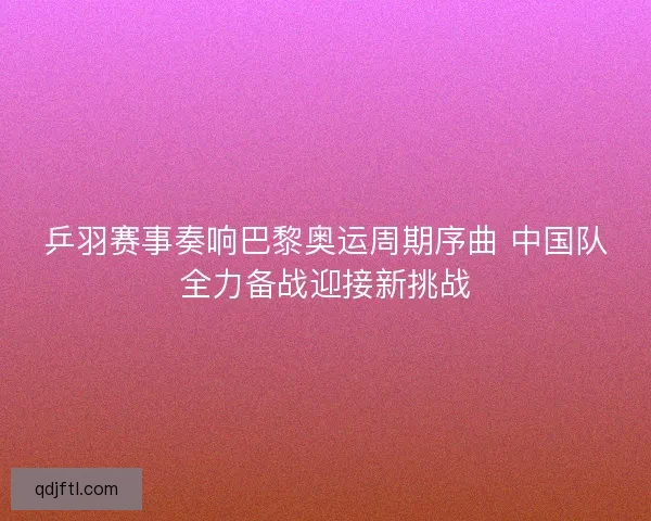乒羽赛事奏响巴黎奥运周期序曲 中国队全力备战迎接新挑战 乒羽赛事奏响巴黎奥运周期序曲 中国队全力备战迎接新挑战