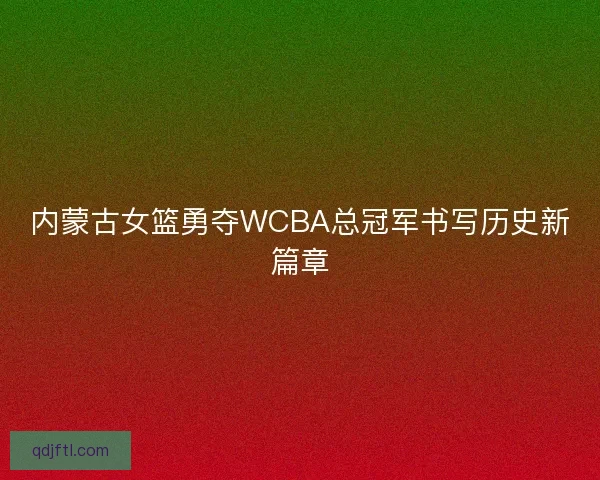 内蒙古女篮勇夺WCBA总冠军书写历史新篇章 内蒙古女篮勇夺WCBA总冠军书写历史新篇章
