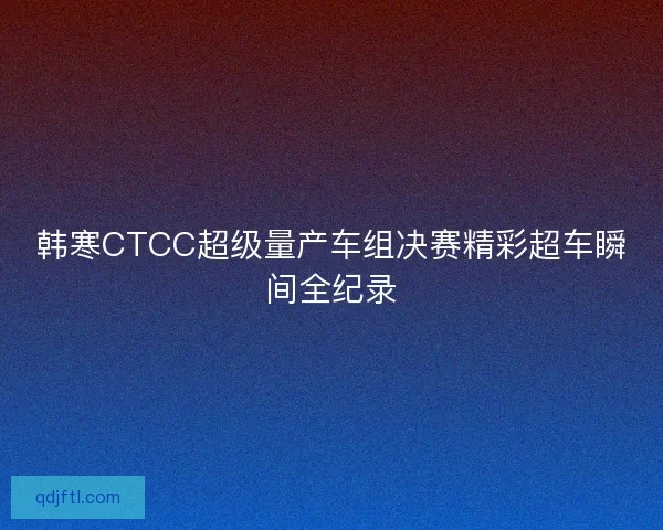 韩寒CTCC超级量产车组决赛精彩超车瞬间全纪录 韩寒CTCC超级量产车组决赛精彩超车瞬间全纪录