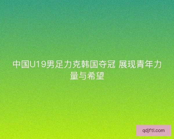 中国U19男足力克韩国夺冠 展现青年力量与希望 中国U19男足力克韩国夺冠 展现青年力量与希望