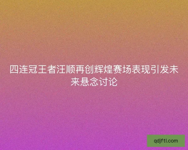 四连冠王者汪顺再创辉煌赛场表现引发未来悬念讨论