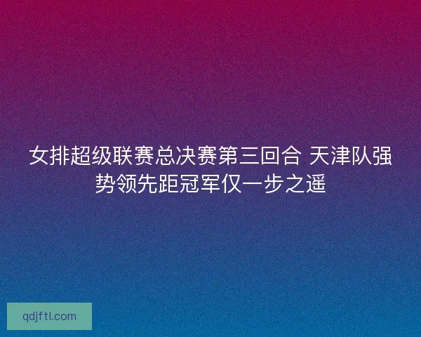 女排超级联赛总决赛第三回合 天津队强势领先距冠军仅一步之遥 女排超级联赛总决赛第三回合 天津队强势领先距冠军仅一步之遥
