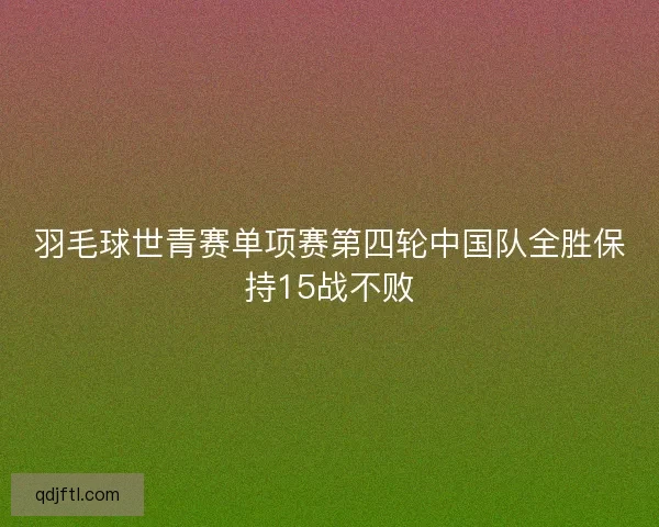 羽毛球世青赛单项赛第四轮中国队全胜保持15战不败