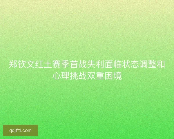 郑钦文红土赛季首战失利面临状态调整和心理挑战双重困境 郑钦文红土赛季首战失利面临状态调整和心理挑战双重困境