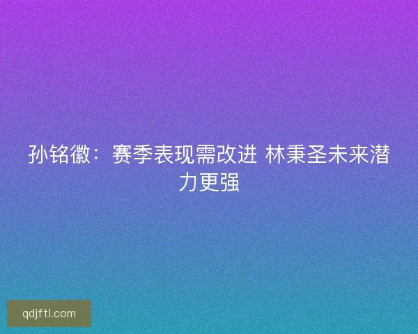 孙铭徽:赛季表现需改进 林秉圣未来潜力更强 孙铭徽:赛季表现需改进 林秉圣未来潜力更强