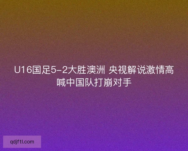 U16国足5-2大胜澳洲 央视解说激情高喊中国队打崩对手 U16国足5-2大胜澳洲 央视解说激情高喊中国队打崩对手