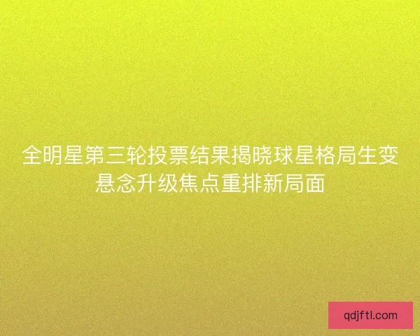 全明星第三轮投票结果揭晓球星格局生变悬念升级焦点重排新局面